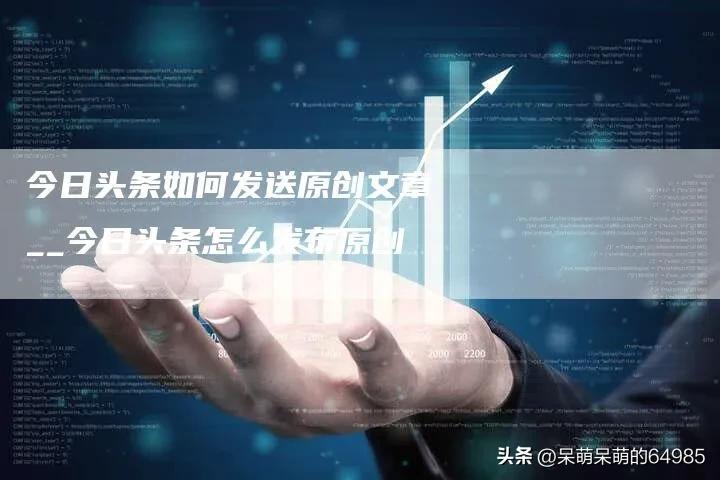 *今条头日**如何发送原创文章_*今条头日**怎么发布原创