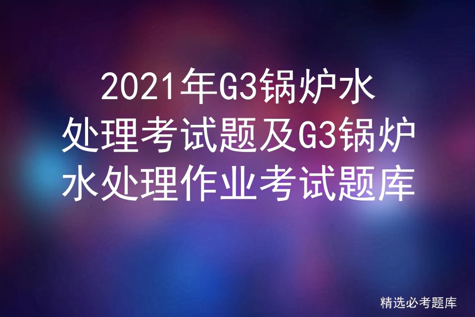 g3锅炉水处理考试实操视频,2023年g3锅炉水处理考试题及答案