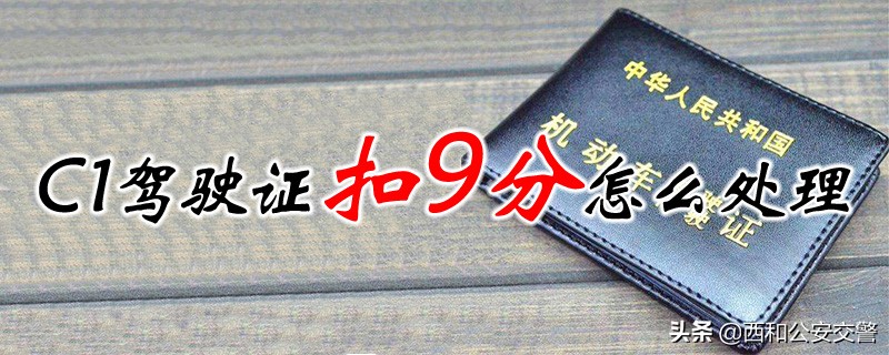 c1证驾驶证扣了9分后怎么处理,c1驾驶证扣9分有什么后果